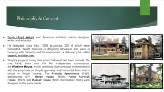 Philosophy & Concept
 Frank Lloyd Wright was American architect, interior designer,
writer, and educator.
 He designed more than 1,000 structures, 532 of which were
completed. Wright believed in designing structures that were in
harmony with humanity and its environment, a philosophy he called
organic architecture.
 Wright's projects during this period followed two basic models. On
one hand, there was his first independent commission,
the Winslow House, which combined Sullivanesque ornamentation
with the emphasis on simple geometry and horizontal lines that is
typical in Wright houses. The Francis Apartments (1895,
demolished 1971), Heller House (1896), Rollin Furbeck
House (1897), and Husser House (1899, demolished 1926) were
designed in the same mode.
 