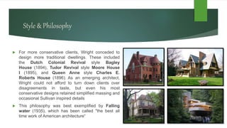 Style & Philosophy
 For more conservative clients, Wright conceded to
design more traditional dwellings. These included
the Dutch Colonial Revival style Bagley
House (1894), Tudor Revival style Moore House
I (1895), and Queen Anne style Charles E.
Roberts House (1896). As an emerging architect,
Wright could not afford to turn down clients over
disagreements in taste, but even his most
conservative designs retained simplified massing and
occasional Sullivan inspired details
 This philosophy was best exemplified by Falling
water (1935), which has been called "the best all
time work of American architecture“
 