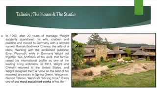 Taliesin; The House & The Studio
 In 1909, after 20 years of marriage, Wright
suddenly abandoned his wife, children and
practice and moved to Germany with a woman
named Mamah Borthwick Cheney, the wife of a
client. Working with the acclaimed publisher
Ernst Wasmuth, while in Germany Wright put
together two portfolios of his work that further
raised his international profile as one of the
leading living architects. In 1913, Wright and
Cheney returned to the United States, and
Wright designed them a home on the land of his
maternal ancestors in Spring Green, Wisconsin.
Named Taliesin, Welsh for "shining brow," it was
one of the most acclaimed works of his life
 