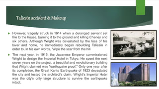 Taliesinaccident & Makeup
 However, tragedy struck in 1914 when a deranged servant set
fire to the house, burning it to the ground and killing Cheney and
six others. Although Wright was devastated by the loss of his
lover and home, he immediately began rebuilding Taliesin in
order to, in his own words, "wipe the scar from the hill
 The next year, in 1915, the Japanese Emperor commissioned
Wright to design the Imperial Hotel in Tokyo. He spent the next
seven years on the project, a beautiful and revolutionary building
that Wright claimed was "earthquake proof." Only one year after
its completion, the Great Kanto Earthquake of 1923 devastated
the city and tested the architect's claim. Wright's Imperial Hotel
was the city's only large structure to survive the earthquake
intact.
 
