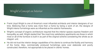 Wright’s Concept on Interior
 Frank Lloyd Wright is one of America’s most influential architects and interior designers of our
time. Believing that a home was more than a home by being a work of art, the designs of
Wright interior furnishings were as influential as the exterior frameworks.
 Wright’s concept of organic architecture required that the interior spaces express freedom and
tranquillity as well. Wright started that “the most truly satisfactory apartments are those in which
most or all of the furniture is built in as part of the original scheme considering the whole as an
integral unit.
 He did not trust the interior design capabilities of his clients to continue the fluidity and harmony
of the home. Also, commercially produced furnishings were over elaborate and poorly
constructed; therefore, not appropriate to be placed in clients’ homes.
 