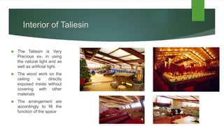 Interior of Taliesin
 The Taliesin is Very
Precious ex- in using
the natural light and as
well as artificial light.
 The wood work on the
ceiling is directly
exposed inside without
covering with other
materials
 The arrangement are
accordingly to fill the
function of the space
 