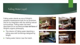 Falling Water (1936)
Falling water stands as one of Wright's
greatest masterpieces both for its dynamism
and for its integration with the striking natural
surroundings. Falling water has been
described as an architectural tour de force of
Wright's organic philosophy.
 The interior of Falling water depicting a
sitting area with furnishings designed by
Wright.
 Falling water interior near the hatch.
 