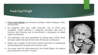 Frank LloydWright
 Frank Lloyd Wright was American architect, interior designer, writer,
and educator.
 He designed more than 1,000 structures, 532 of which were
completed. Wright believed in designing structures that were in
harmony with humanity and its environment, a philosophy he called
organic architecture.
 This philosophy was best exemplified by Falling water (1935), which
has been called "the best all time work of American architecture“
 Wright was a leader of the Prairie School movement of architecture
and developed the concept of the Usonian home.
 His unique vision for urban planning in the United States. His creative
period spanned more than 70 years.
 