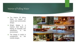 Interior of Falling Water
 The Interior Of falling
Water is based on
natural and communistic
design.
 Wright design in a
manner that there is
feeling of neutrality and
satisfaction, in the
environment.
 The design in inside is
complement to the
outside design,
 