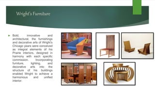 Wright’s Furniture
 Bold, innovative and
architectural, the furnishings
and decorative arts of Wright’s
Chicago years were conceived
as integral elements of his
Prairie interiors, designed in
harmony with each specific
commission. Incorporating
furniture, lighting, and
decorative arts into the
structure of his buildings
enabled Wright to achieve a
harmonious and unified
interior.
 