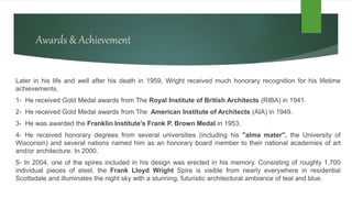Awards & Achievement
Later in his life and well after his death in 1959, Wright received much honorary recognition for his lifetime
achievements,
1- He received Gold Medal awards from The Royal Institute of British Architects (RIBA) in 1941.
2- He received Gold Medal awards from The American Institute of Architects (AIA) in 1949.
3- He was awarded the Franklin Institute's Frank P. Brown Medal in 1953.
4- He received honorary degrees from several universities (including his "alma mater", the University of
Wisconsin) and several nations named him as an honorary board member to their national academies of art
and/or architecture. In 2000.
5- In 2004, one of the spires included in his design was erected in his memory. Consisting of roughly 1,700
individual pieces of steel, the Frank Lloyd Wright Spire is visible from nearly everywhere in residential
Scottsdale and illuminates the night sky with a stunning, futuristic architectural ambiance of teal and blue.
 