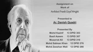 Assignment on
Work of
Architect Frank LloydWright
Presented to
Ar. Danish Quadri
Presented By
Mohd Kashif 13 DPID 303
Basil Azeem 13 DPID 307
Musarrat Ali 13 DPID 310
Mohd Salman Khan 12 DPID 276
Mohd Zeeshan Wali 12 DPID 266
 
