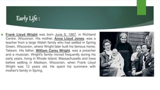 Early Life :
 Frank Lloyd Wright was born June 8, 1867, in Richland
Centre, Wisconsin. His mother, Anna Lloyd Jones, was a
teacher from a large Welsh family who had settled in Spring
Green, Wisconsin, where Wright later built his famous home,
Taliesin. His father, William Carey Wright, was a preacher
and a musician. Wright's family moved frequently during his
early years, living in Rhode Island, Massachusetts and Iowa
before settling in Madison, Wisconsin, when Frank Lloyd
Wright was 12 years old. He spent his summers with
mother's family in Spring.
 