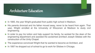 Architecture Education
 In 1885, the year Wright graduated from public high school in Madison.
 His parents divorced and his father moved away, never to be heard from again. That
year, Wright enrolled at the University of Wisconsin at Madison to study civil
engineering.
 In order to pay his tuition and help support his family, he worked for the dean of the
engineering department and assisted the acclaimed architect Joseph Silsbee with the
construction of the Unity Chapel.
 The experience convinced Wright that he wanted to become an Architect, and
 In 1887 he dropped out of school to go to work for Silsbee in Chicago.
 