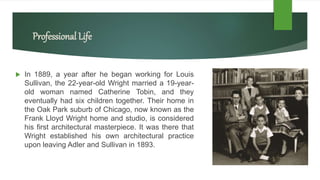 Professional Life
 In 1889, a year after he began working for Louis
Sullivan, the 22-year-old Wright married a 19-year-
old woman named Catherine Tobin, and they
eventually had six children together. Their home in
the Oak Park suburb of Chicago, now known as the
Frank Lloyd Wright home and studio, is considered
his first architectural masterpiece. It was there that
Wright established his own architectural practice
upon leaving Adler and Sullivan in 1893.
 