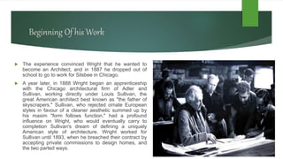 Beginning Of his Work
 The experience convinced Wright that he wanted to
become an Architect, and in 1887 he dropped out of
school to go to work for Silsbee in Chicago.
 A year later, in 1888 Wright began an apprenticeship
with the Chicago architectural firm of Adler and
Sullivan, working directly under Louis Sullivan, the
great American architect best known as "the father of
skyscrapers." Sullivan, who rejected ornate European
styles in favour of a cleaner aesthetic summed up by
his maxim "form follows function," had a profound
influence on Wright, who would eventually carry to
completion Sullivan's dream of defining a uniquely
American style of architecture. Wright worked for
Sullivan until 1893, when he breached their contract by
accepting private commissions to design homes, and
the two parted ways.
 
