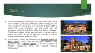 Cont.…..
 In his autobiography, Wright recounts that he also had a short
stint in another Chicago architecture office. Feeling that he
was underpaid for the quality of his work for Silsbee (at $8 a
week), the young draftsman quit and found work as
a designer at the firm of Beers, Clay, and Dutton. However,
Wright soon realized that he was not ready to handle building
design by himself; he left his new job to return to Joseph
Silsbee this time with a raise in salary.
 A year After in 1893, he designed the Winslow House in
River Forest, which with its horizontal emphasis and
expansive, open interior spaces is the first example of
Wright's revolutionary style, later dubbed "organic
Architecture."
 