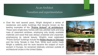 As an Architect
Transition and experimentation
 Over the next several years, Wright designed a series of
residences and public buildings that became known as the
leading examples of the "Prairie School" of architecture.
These were single-story homes with low, pitched roofs and long
rows of casement windows, employing only locally available
materials and wood that was always unstained and unpainted,
emphasizing its natural beauty. Wright's most celebrated
"Prairie School" buildings include the Robie House in Chicago
and the Unity Temple in Oak Park. While such works made
Wright a celebrity and his work became the subject of much
acclaim in Europe, he remained relatively unknown outside of
architectural circles in the United States.
 