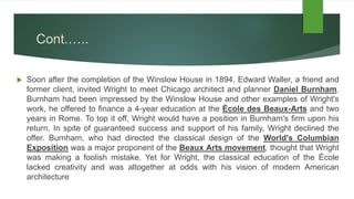 Cont.…..
 Soon after the completion of the Winslow House in 1894, Edward Waller, a friend and
former client, invited Wright to meet Chicago architect and planner Daniel Burnham.
Burnham had been impressed by the Winslow House and other examples of Wright's
work, he offered to finance a 4-year education at the École des Beaux-Arts and two
years in Rome. To top it off, Wright would have a position in Burnham's firm upon his
return. In spite of guaranteed success and support of his family, Wright declined the
offer. Burnham, who had directed the classical design of the World's Columbian
Exposition was a major proponent of the Beaux Arts movement, thought that Wright
was making a foolish mistake. Yet for Wright, the classical education of the École
lacked creativity and was altogether at odds with his vision of modern American
architecture
 
