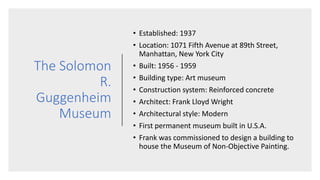The Solomon
R.
Guggenheim
Museum
• Established: 1937
• Location: 1071 Fifth Avenue at 89th Street,
Manhattan, New York City
• Built: 1956 - 1959
• Building type: Art museum
• Construction system: Reinforced concrete
• Architect: Frank Lloyd Wright
• Architectural style: Modern
• First permanent museum built in U.S.A.
• Frank was commissioned to design a building to
house the Museum of Non-Objective Painting.
 