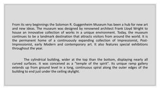 From its very beginnings the Solomon R. Guggenheim Museum has been a hub for new art
and new ideas. The museum was designed by renowned architect Frank Lloyd Wright to
house an innovative collection of works in a unique environment. Today, the museum
continues to be a landmark destination that attracts visitors from around the world. It is
the permanent home of a continuously expanding collection of Impressionist, Post-
Impressionist, early Modern and contemporary art. It also features special exhibitions
throughout the year.
The cylindrical building, wider at the top than the bottom, displaying nearly all
curved surfaces. It was conceived as a "temple of the spirit". Its unique ramp gallery
extends up from ground level in a long, continuous spiral along the outer edges of the
building to end just under the ceiling skylight.
 