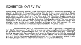 EXHIBITION OVERVIEW
In June 1943, renowned architect Frank Lloyd Wright received a letter from Hilla Rebay, art
advisor to Solomon R. Guggenheim, asking him to design a new building to house
Guggenheim’s collection of non-objective art, a radical new art form being developed by
such artists as Vasily Kandinsky, Paul Klee, and Piet Mondrian. Guggenheim’s one
requirement of the architect was that the building should be unlike any other museum in
the world. Wright, in turn, created a design that he believed would be “the best possible
atmosphere in which to show fine paintings or listen to music.” Frank Lloyd Wright was
already known as the preeminent American architect of the 20th century, but this
invitation would add another major accomplishment to his influential career.
Wright made no secret of his disenchantment with Guggenheim’s choice of New
York City for his museum: “I can think of several more desirable places in the world to build
his great museum,” Wright wrote in 1949, “but we will have to try New York.” To Wright,
the city was overbuilt, overpopulated, and lacked architectural merit. Still, he proceeded
with his client’s wishes, finally settling on the present site on Fifth Avenue between 88th
and 89th Streets. Its proximity to Central Park was key; as close to nature as one gets in
New York, the park afforded relief from the noise and congestion of the city.
 