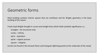 Geometric forms
Most building contains interior spaces that are rectilinear and for Wright, geometry is the basic
building of the nature.
Frank Lloyd Wright thought in curves and straight lines which holds symbolic significance i.e.,
triangles – for structural unity
circles – infinity
spire – aspiration
spiral – organic process
square – integrity
(circles are found in the terrazzo floors and triangular lightning panels at the underside of the ramp)
 