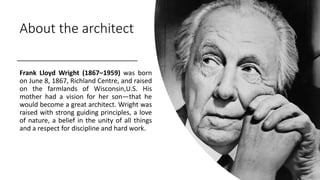 About the architect
Frank Lloyd Wright (1867–1959) was born
on June 8, 1867, Richland Centre, and raised
on the farmlands of Wisconsin,U.S. His
mother had a vision for her son—that he
would become a great architect. Wright was
raised with strong guiding principles, a love
of nature, a belief in the unity of all things
and a respect for discipline and hard work.
 