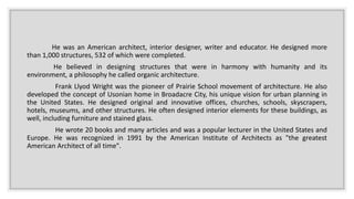 He was an American architect, interior designer, writer and educator. He designed more
than 1,000 structures, 532 of which were completed.
He believed in designing structures that were in harmony with humanity and its
environment, a philosophy he called organic architecture.
Frank Llyod Wright was the pioneer of Prairie School movement of architecture. He also
developed the concept of Usonian home in Broadacre City, his unique vision for urban planning in
the United States. He designed original and innovative offices, churches, schools, skyscrapers,
hotels, museums, and other structures. He often designed interior elements for these buildings, as
well, including furniture and stained glass.
He wrote 20 books and many articles and was a popular lecturer in the United States and
Europe. He was recognized in 1991 by the American Institute of Architects as "the greatest
American Architect of all time".
 