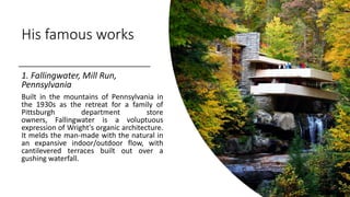 His famous works
1. Fallingwater, Mill Run,
Pennsylvania
Built in the mountains of Pennsylvania in
the 1930s as the retreat for a family of
Pittsburgh department store
owners, Fallingwater is a voluptuous
expression of Wright's organic architecture.
It melds the man-made with the natural in
an expansive indoor/outdoor flow, with
cantilevered terraces built out over a
gushing waterfall.
 