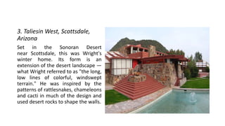 3. Taliesin West, Scottsdale,
Arizona
Set in the Sonoran Desert
near Scottsdale, this was Wright's
winter home. Its form is an
extension of the desert landscape —
what Wright referred to as "the long,
low lines of colorful, windswept
terrain." He was inspired by the
patterns of rattlesnakes, chameleons
and cacti in much of the design and
used desert rocks to shape the walls.
 