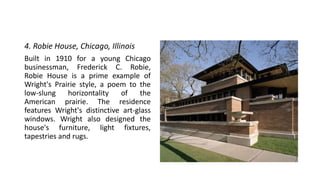 4. Robie House, Chicago, Illinois
Built in 1910 for a young Chicago
businessman, Frederick C. Robie,
Robie House is a prime example of
Wright's Prairie style, a poem to the
low-slung horizontality of the
American prairie. The residence
features Wright's distinctive art-glass
windows. Wright also designed the
house's furniture, light fixtures,
tapestries and rugs.
 