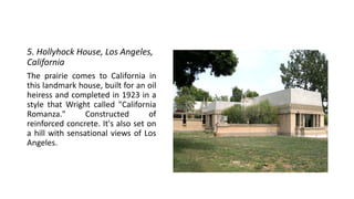 5. Hollyhock House, Los Angeles,
California
The prairie comes to California in
this landmark house, built for an oil
heiress and completed in 1923 in a
style that Wright called "California
Romanza." Constructed of
reinforced concrete. It's also set on
a hill with sensational views of Los
Angeles.
 