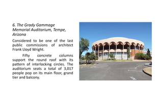 6. The Grady Gammage
Memorial Auditorium, Tempe,
Arizona
Considered to be one of the last
public commissions of architect
Frank Lloyd Wright.
Fifty concrete columns
support the round roof with its
pattern of interlocking circles. The
auditorium seats a total of 3,017
people pop on its main floor, grand
tier and balcony.
 