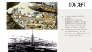 CONCEPT
.
● A community without
experts.
● Everyone's a farmer -
industrial worker - artist:
reminiscence of the "Arts
and Crafts"The ideal for
labour is self-fulﬁlment.
● There is no administration -
no bureaucracy - but the
architect, who plans the city
and settles its affairs.
10
 