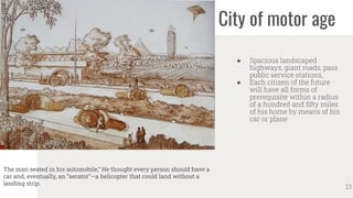 City of motor age
.
● Spacious landscaped
highways, giant roads, pass
public service stations,
● Each citizen of the future
will have all forms of
prerequisite within a radius
of a hundred and ﬁfty miles
of his home by means of his
car or plane
13
The man seated in his automobile,” He thought every person should have a
car and, eventually, an “aerator”—a helicopter that could land without a
landing strip.
 