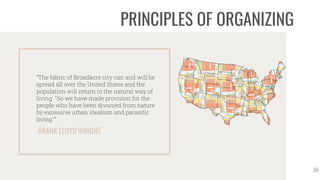 -FRANK LLOYD WRIGHT
“The fabric of Broadacre city can and will be
spread all over the United States and the
population will return to the natural way of
living. "So we have made provision for the
people who have been divorced from nature
by excessive urban idealism and parasitic
living."”
16
PRINCIPLES OF ORGANIZING
 