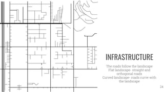 INFRASTRUCTURE
The roads follow the landscape
Flat landscape- straight and
orthogonal roads
Curved landscape- roads curve with
the landscape
24
 