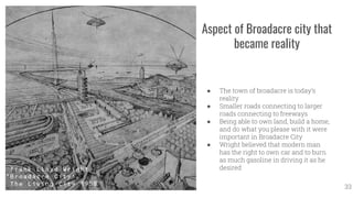 Aspect of Broadacre city that
became reality
● The town of broadacre is today’s
reality
● Smaller roads connecting to larger
roads connecting to freeways
● Being able to own land, build a home,
and do what you please with it were
important in Broadacre City
● Wright believed that modern man
has the right to own car and to burn
as much gasoline in driving it as he
desired
33
 