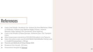 References
● Frank Lloyd Wright- Broadacre City: Analysis by: Nina Mathiesen, Rikke
Liv Pedersen, Frederik Lyng, Mathias Bagger Poulsen, Johanne
Rønsholt, Rikke Sjelborg, Ove Christensen, Nina Andersen.
● Frank Lloyd Wright’s Utopian Dystopia- Katherine Don | The Transport
Politic
● https://arquiscopio.com/archivo/2013/08/10/broadacre-city/?lang=en
● https://64.media.tumblr.com/0f1403078b65b78df3385bd5bc76453a/tumb
lr_muqfk0Xhoq1qcg0xgo1_1280.jpg
● Theories and Methods of Urban Design 2018-
● Broadacre City Concept- JN Gvara
● Presentation template by Slidesgo
35
 