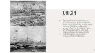 ORIGIN
● Technological advancements,
Wright came to believe that the
large, centralized city would soon
become obsolete and people
would return to their rural roots.
● Wright despised the city, both
physically and metaphorically
● individualism, naturalism,
response to automobility.
5
 