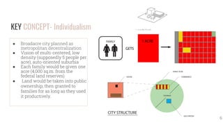KEY CONCEPT- Individualism
● Broadacre city planned as
metropolitan decentralization
● Vision of multi-centered, low
density (supposedly 5 people per
acre), auto-oriented suburbia
● Each family would be given one
acre (4,000 sq.m. from the
federal land reserves)
● Land would be taken into public
ownership; then granted to
families for as long as they used
it productively.
6
 