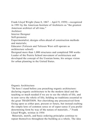 Frank Lloyd Wright (June 8, 1867 – April 9, 1959) --recognized
in 1991 by the American Institute of Architects as "the greatest
American architect of all time."
Architect
Interior Designer
Self-promoter
Experimentalist; designs often ahead of construction methods
and materials;
Educator (Taliesen and Taliesen West still operate as
architecture school)
Designed more than 1,000 structures and completed 500 works
Leader of the Prairie School movement of architecture and
developed the concept of the Usonian home, his unique vision
for urban planning in the United States.
Organic Architecture
"So here I stand before you preaching organic architecture:
declaring organic architecture to be the modern ideal and the
teaching so much needed if we are to see the whole of life, and
to now serve the whole of life, holding no traditions essential to
the great TRADITION. Nor cherishing any preconceived form
fixing upon us either past, present or future, but instead exalting
the simple laws of common sense or of super-sense if you prefer
determining form by way of the nature of materials..." Frank
Lloyd Wright, written in 1954
Materials, motifs, and basic ordering principles continue to
repeat themselves throughout the building as a whole. The idea
 