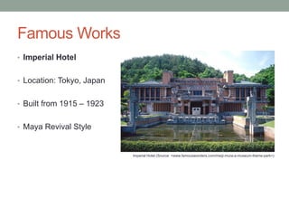 Famous Works
• Imperial Hotel
• Location: Tokyo, Japan

• Built from 1915 – 1923
• Maya Revival Style

Imperial Hotel (Source: <www.famouswonders.com/meiji-mura-a-museum-theme-park>)

 