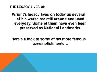 THE LEGACY LIVES ON
Wright’s legacy lives on today as several
of his works are still around and used
everyday. Some of them have even been
preserved as National Landmarks.
Here’s a look at some of his more famous
accomplishments…
 