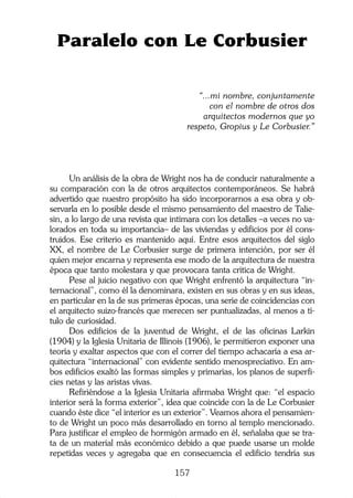 157
Un análisis de la obra de Wright nos ha de conducir naturalmente a
su comparación con la de otros arquitectos contemporáneos. Se habrá
advertido que nuestro propósito ha sido incorporarnos a esa obra y ob-
servarla en lo posible desde el mismo pensamiento del maestro de Talie-
sin, a lo largo de una revista que intimara con los detalles –a veces no va-
lorados en toda su importancia– de las viviendas y edificios por él cons-
truidos. Ese criterio es mantenido aquí. Entre esos arquitectos del siglo
XX, el nombre de Le Corbusier surge de primera intención, por ser él
quien mejor encarna y representa ese modo de la arquitectura de nuestra
época que tanto molestara y que provocara tanta crítica de Wright.
Pese al juicio negativo con que Wright enfrentó la arquitectura “in-
ternacional”, como él la denominara, existen en sus obras y en sus ideas,
en particular en la de sus primeras épocas, una serie de coincidencias con
el arquitecto suizo-francés que merecen ser puntualizadas, al menos a tí-
tulo de curiosidad.
Dos edificios de la juventud de Wright, el de las oficinas Larkin
(1904) y la Iglesia Unitaria de Illinois (1906), le permitieron exponer una
teoría y exaltar aspectos que con el correr del tiempo achacaría a esa ar-
quitectura “internacional” con evidente sentido menospreciativo. En am-
bos edificios exaltó las formas simples y primarias, los planos de superfi-
cies netas y las aristas vivas.
Refiriéndose a la Iglesia Unitaria afirmaba Wright que: “el espacio
interior será la forma exterior”, idea que coincide con la de Le Corbusier
cuando éste dice “el interior es un exterior”. Veamos ahora el pensamien-
to de Wright un poco más desarrollado en torno al templo mencionado.
Para justificar el empleo de hormigón armado en él, señalaba que se tra-
ta de un material más económico debido a que puede usarse un molde
repetidas veces y agregaba que en consecuencia el edificio tendría sus
Paralelo con Le Corbusier
“...mi nombre, conjuntamente
con el nombre de otros dos
arquitectos modernos que yo
respeto, Gropius y Le Corbusier.”
 