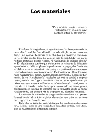 73
Una frase de Wright llena de significado es: “en la naturaleza de los
materiales.” Ha dicho: “ver el ladrillo como ladrillo, la madera como ma-
dera.” Para conocer la esencia de su obra hay que analizar el tratamien-
to y el empleo que les diera. Lo hizo con toda honestidad. En sus manos
no hubo materiales pobres ni ricos. Al más humilde lo exaltaba al tocar-
lo. En alguna parte confesó que observando las canteras de Wisconsin
aprendió cómo debía emplearse la piedra en obra y agregaba: “cada ma-
terial debe tener un tratamiento diferente y sus particularidades de uso co-
rrespondientes a su propia naturaleza.” Prefirió siempre utilizar los mate-
riales más naturales: piedra, madera, ladrillo, hormigón y bloques de hor-
migón. En su “Autobiografía” explicaba por qué se decidió a emplear
hormigón en la casa Edgar J. Kaufmann: “en mi práctica profesional, por
primera vez –en lo que a residencias se refiere– he usado hormigón en la
casa de La Cascada. Lo he hecho por considerarlo necesario para la
construcción del sistema de voladizos que se proyectan desde la ladera.
Paralelamente, por primera vez he empleado allí, aberturas metálicas.”
La elección de materiales en Wright estaba supeditada a su profun-
do sentimiento del carácter orgánico de su obra que quiso ser, en resu-
men, algo creciendo de la tierra.
En la obra de Wright el material siempre fue empleado en forma na-
tural, insisto. Nunca se verá revocado, ni la madera pintada, ni la utiliza-
ción de revestimientos de ninguna especie.
Los materiales
“Para mi viejo maestro, todos los
materiales eran sólo uno en el
que tejía la tela de sus sueños.”
 