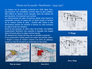 Maison sur la cascade « Bansilvania » (1935-1937)
La maison sur la cascade construite en 1936, Bear Run,
pennsylvanie est considérée comme étant la plus célèbre,
elle s’élève au dessus d’une cascade, dans les collines de
pennsyvanie, s’incorporant aux rochers.
Le cheminement est plein d’imprévus après avoir franchi la
passerelle d’accès on passe par un étroit couloir à l’arrière
de la maison contre le talus ; l’entrée elle même a des
dimensions réduire de manière à donner au vide lumineux
du séjour toute son ampleur.
Dans le site escarpé, en plein cœur de la forêt. Les tabliers
surplombant librement une cascade à laquelle une trappe
dans l’énorme pièce du séjour donne l’accès.
On descend au niveau de l’eau par un escalier suspendu.
Ici la construction hardie prend une valeur de premier ordre :
« Wright a conçu la maison comme une série de plateaux
posés sur des lits de pierre et renforcés sur les bords.
1er Étage
2éme Étage
Plan R.D.CPlan de masse
 