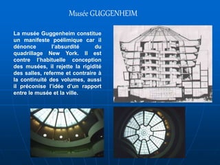 La musée Guggenheim constitue
un manifeste poélimique car il
dénonce l’absurdité du
quadrillage New York. Il est
contre l’habituelle conception
des musées, il rejette la rigidité
des salles, referme et contraire à
la continuité des volumes, aussi
il préconise l’idée d’un rapport
entre le musée et la ville.
Musée GUGGENHEIM
 