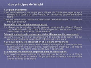 1-Le plan cruciforme:
Il est essentiellement par Wright pour affirmer de fluidite des espaces qu il
recherche; a partir d un coeur central, ex:: la chemine et foyer de maison
Robie
Cette solution ouverte permet une adoption et une adhésion de 1 intérieur du
bâti avec extérieur
2-une effet il horizontalité prépondérant:
Il a obtenu par la réduction des dimensions humaines des pièces intérieurs
,par la dilatation du plan control. Cette disposition permet aussi d obtenir
a sentiment de repos et de calme (serenite)
3-La rationalisation de la structure et des éléments qui la composent:
Les parois s élevaient d un soubassement de ciments et de pierre . Ce qui
donne une continuité ou plasticité entre les sol et les murs.
4-Le souci du lieu les construction et la nature environnant:
Un édifice doit surgir du terrain avec naturel, sa configuration doit harmoniser
la configuration doit être sereine, essentiellement organique , tel que la
nature aurait elle-même crées si elle avait 1 opportunité.
5- le respect les matériaux employés dans la construction:
Et en conséquence un traitement qui doit valoriser la nature , c. a. d. Wright
sortir la nature des matériaux .Wright utilise les matériaux nature comme
:le bois le pierre de la brique
•Les principes de Wright
 
