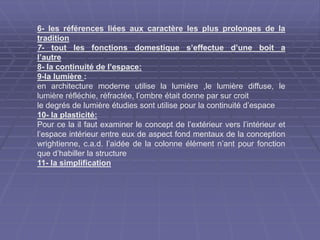 6- les références liées aux caractère les plus prolonges de la
tradition
7- tout les fonctions domestique s’effectue d’une boit a
l’autre
8- la continuité de l’espace:
9-la lumière :
en architecture moderne utilise la lumière ,le lumière diffuse, le
lumière réfléchie, réfractée, l’ombre était donne par sur croit
le degrés de lumière étudies sont utilise pour la continuité d’espace
10- la plasticité:
Pour ce la il faut examiner le concept de l’extérieur vers l’intérieur et
l’espace intérieur entre eux de aspect fond mentaux de la conception
wrightienne, c.a.d. l’aidée de la colonne élément n’ant pour fonction
que d’habiller la structure
11- la simplification
 
