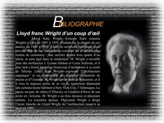 Lloyd franc Wright (Lincoln franc soutenu
Wright) a vécu de 1867 à 1959. Pendant les la plupart de ces
années, de 1885 à 1959, il était un architecte prolifique, avec
près de 500 de ses conceptions construit (et d’unbuilt plus
restant de centaines) - une carrière durant trois quarts d’un
siècle, et sans égal dans le rendement. M. Wright a travaillé
pour des architectes J. Lyman Silsbee et Louis Sullivan, et il
plus tard a formé lui-même beaucoup d’architectes à sa école
de Taliesin. Lloyd franc Wright expoused “l’architecture
organique” et est responsable des modèles résidentiels de
prairie et d’Usonian. M. Wright est né dans le Wisconsin, et il
a vécu la majeure partie de sa vie là, également dépensant
une certaine heure habitant à New York City, l’Allemagne, Le
japon, un parc de chêne (l’Illinois), et l’endroit d’hiver de son
école en -Arizona. M. Wright a eu trois épouses et plusieurs
enfants. La troisième épouse, Olgivanna Wright a dirigé
l’école franche de Lloyd Wright de l’architecture jusqu’à sa
mort en 1985.
Lloyd franc Wright d’un coup d’œil
IBLIOGRAPHIE
 