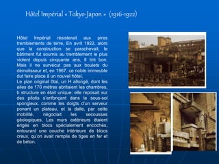 Hôtel Impérial résisterait aux pires
tremblements de terre, En avril 1922, alors
que la construction se parachevait, le
bâtiment fut soumis au tremblement le plus
violent depuis cinquante ans, Il tint bon.
Mais il ne survécut pas aux boulets du
démolisseur et, en 1967. ce noble immeuble
dut faire place â un nouvel hôtel.
Le plan original ôtai, un H allongé, dont les
ailes de 170 mètres abritaient les chambres,
b structure en était unique: elle reposait sur
des pilotis s’enfonçant dans le sous-sol
spongieux. comme les doigts d’un serveur
ponant un plateau, et la dalle, par cette
mobilité, négociait les secousses
géologiques. Les murs extérieurs étaient
érigés en blocs spécialement encochés,
entourant une couche intérieure de blocs
creux, qu’on avait remplis de tiges en fer et
de béton.
Hôtel Impérial « Tokyo-Japon » (1916-1922)
 