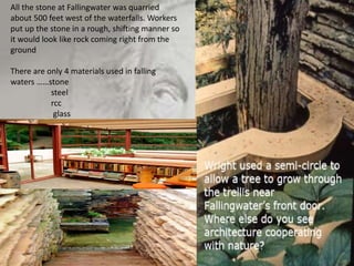 All the stone at Fallingwater was quarried
about 500 feet west of the waterfalls. Workers
put up the stone in a rough, shifting manner so
it would look like rock coming right from the
ground
There are only 4 materials used in falling
waters ……stone
steel
rcc
glass
 